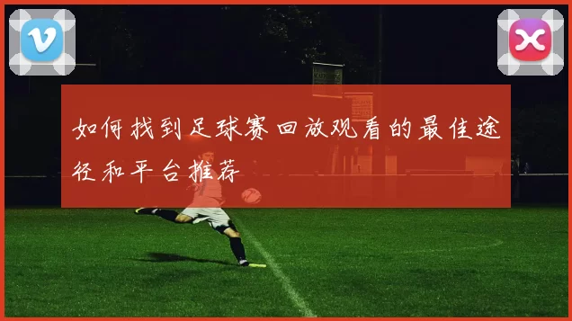 如何找到足球赛回放观看的最佳途径和平台推荐
