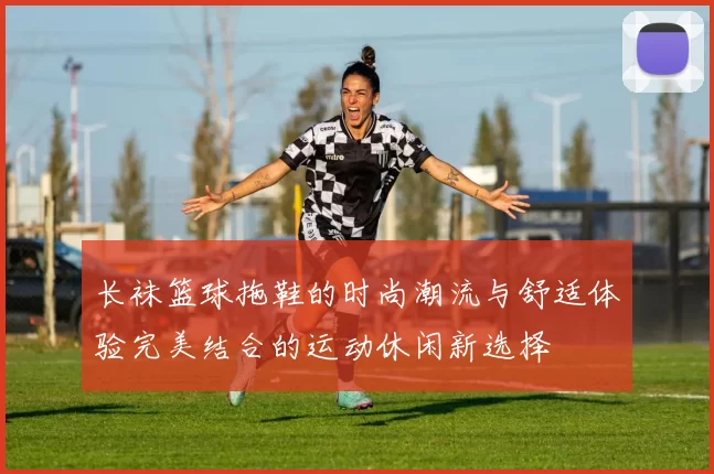 长袜篮球拖鞋的时尚潮流与舒适体验完美结合的运动休闲新选择