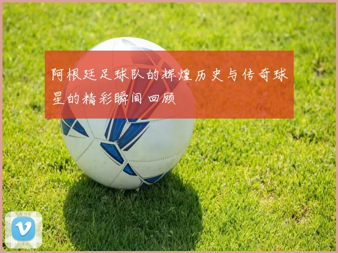 阿根廷足球队的辉煌历史与传奇球星的精彩瞬间回顾