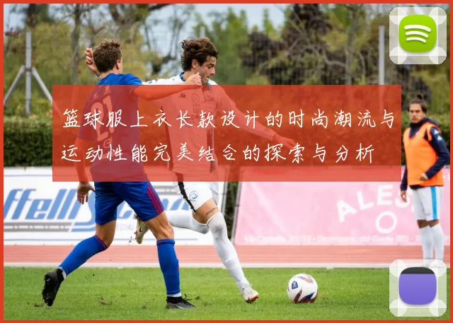 篮球服上衣长款设计的时尚潮流与运动性能完美结合的探索与分析