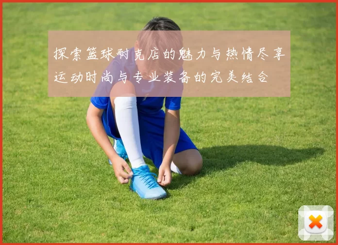 探索篮球耐克店的魅力与热情尽享运动时尚与专业装备的完美结合