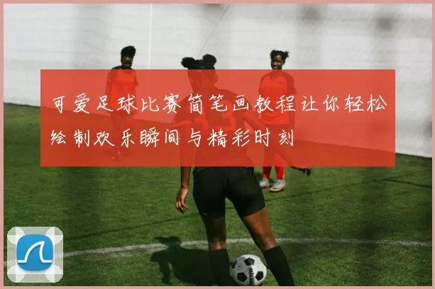 可爱足球比赛简笔画教程让你轻松绘制欢乐瞬间与精彩时刻