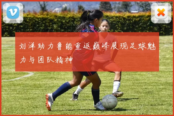刘洋助力鲁能重返巅峰展现足球魅力与团队精神
